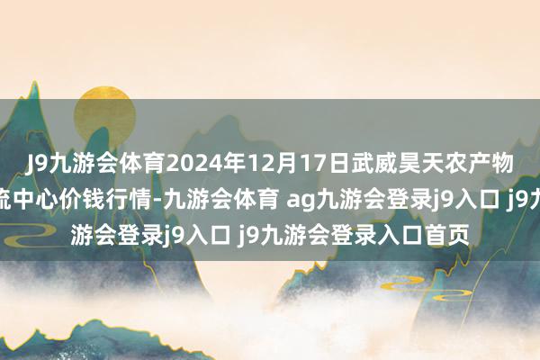 J9九游會(huì)體育2024年12月17日武威昊天農(nóng)產(chǎn)物來(lái)去阛阓暨倉(cāng)儲(chǔ)物流中心價(jià)錢(qián)行情-九游會(huì)體育 ag九游會(huì)登錄j9入口 j9九游會(huì)登錄入口首頁(yè)