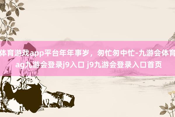 體育游戲app平臺(tái)年年事歲，匆忙匆中忙-九游會(huì)體育 ag九游會(huì)登錄j9入口 j9九游會(huì)登錄入口首頁(yè)