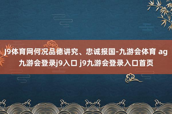 J9體育網(wǎng)何況品德講究、忠誠報國-九游會體育 ag九游會登錄j9入口 j9九游會登錄入口首頁