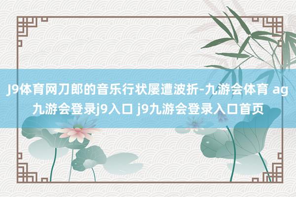 J9體育網(wǎng)刀郎的音樂(lè)行狀屢遭波折-九游會(huì)體育 ag九游會(huì)登錄j9入口 j9九游會(huì)登錄入口首頁(yè)