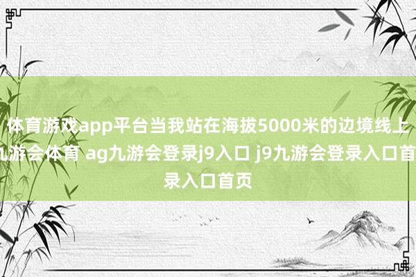 體育游戲app平臺(tái)當(dāng)我站在海拔5000米的邊境線上-九游會(huì)體育 ag九游會(huì)登錄j9入口 j9九游會(huì)登錄入口首頁(yè)