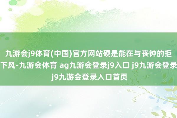 九游會(huì)j9體育(中國)官方網(wǎng)站硬是能在與喪鐘的拒抗中不落下風(fēng)-九游會(huì)體育 ag九游會(huì)登錄j9入口 j9九游會(huì)登錄入口首頁