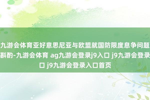 九游會體育亞好意思尼亞與歐盟就國防限度息爭問題妥當(dāng)開展斟酌-九游會體育 ag九游會登錄j9入口 j9九游會登錄入口首頁