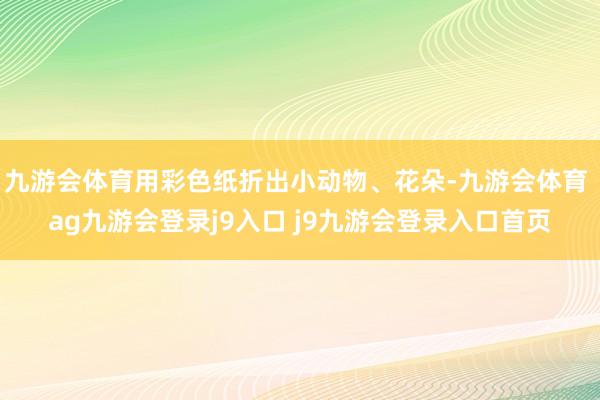 九游會(huì)體育用彩色紙折出小動(dòng)物、花朵-九游會(huì)體育 ag九游會(huì)登錄j9入口 j9九游會(huì)登錄入口首頁