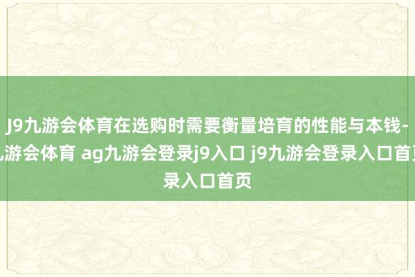 J9九游會體育在選購時需要衡量培育的性能與本錢-九游會體育 ag九游會登錄j9入口 j9九游會登錄入口首頁