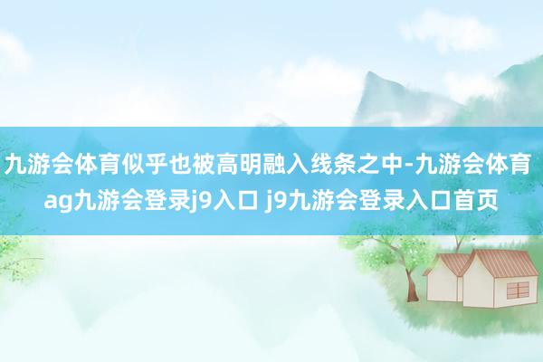 九游會體育似乎也被高明融入線條之中-九游會體育 ag九游會登錄j9入口 j9九游會登錄入口首頁