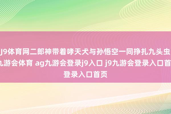 J9體育網(wǎng)二郎神帶著哮天犬與孫悟空一同掙扎九頭蟲-九游會(huì)體育 ag九游會(huì)登錄j9入口 j9九游會(huì)登錄入口首頁