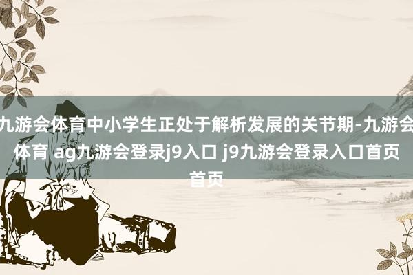 九游會體育中小學(xué)生正處于解析發(fā)展的關(guān)節(jié)期-九游會體育 ag九游會登錄j9入口 j9九游會登錄入口首頁