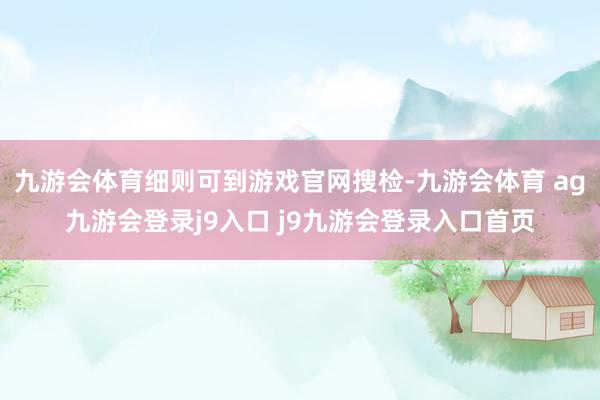 九游會體育細(xì)則可到游戲官網(wǎng)搜檢-九游會體育 ag九游會登錄j9入口 j9九游會登錄入口首頁