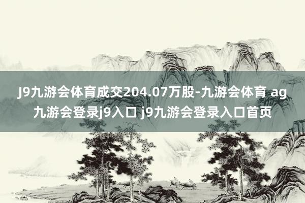 J9九游會(huì)體育成交204.07萬股-九游會(huì)體育 ag九游會(huì)登錄j9入口 j9九游會(huì)登錄入口首頁