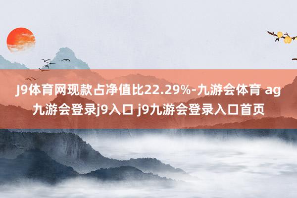 J9體育網(wǎng)現(xiàn)款占凈值比22.29%-九游會體育 ag九游會登錄j9入口 j9九游會登錄入口首頁