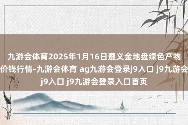 九游會(huì)體育2025年1月16日遵義金地盤綠色產(chǎn)物來回有限公司價(jià)錢行情-九游會(huì)體育 ag九游會(huì)登錄j9入口 j9九游會(huì)登錄入口首頁