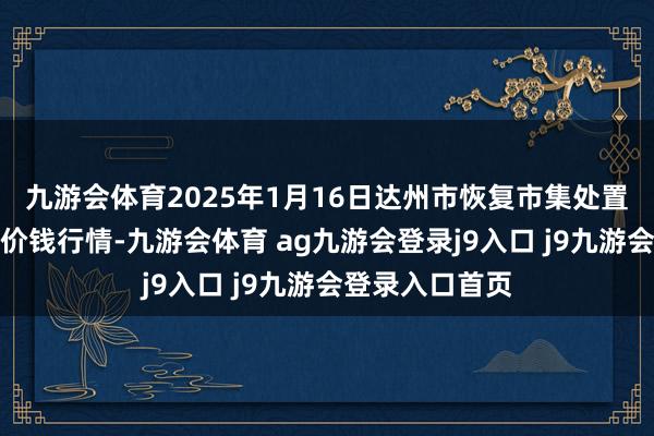 九游會體育2025年1月16日達州市恢復市集處置有限背負公司價錢行情-九游會體育 ag九游會登錄j9入口 j9九游會登錄入口首頁
