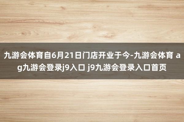 九游會(huì)體育自6月21日門店開業(yè)于今-九游會(huì)體育 ag九游會(huì)登錄j9入口 j9九游會(huì)登錄入口首頁(yè)