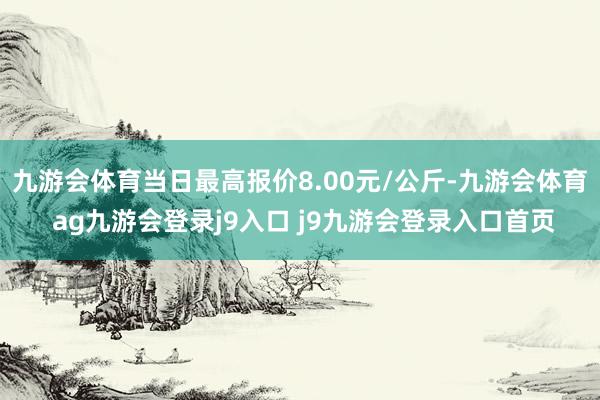 九游會(huì)體育當(dāng)日最高報(bào)價(jià)8.00元/公斤-九游會(huì)體育 ag九游會(huì)登錄j9入口 j9九游會(huì)登錄入口首頁