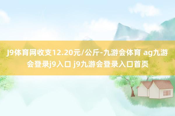 J9體育網(wǎng)收支12.20元/公斤-九游會(huì)體育 ag九游會(huì)登錄j9入口 j9九游會(huì)登錄入口首頁(yè)